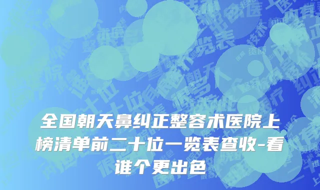 全国朝天鼻纠正整容术医院上榜清单前二十位一览表查收-看谁个更出色