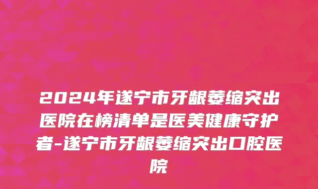 2024年遂宁市牙龈萎缩突出医院在榜清单是医美健康守护者-遂宁市牙龈萎缩突出口腔医院