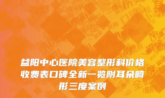 益阳中心医院美容整形科价格收费表口碑全新一览附耳朵畸形三度案例