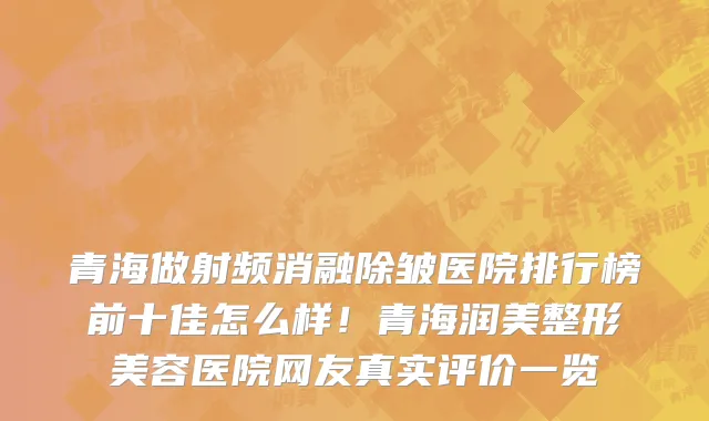 青海做射频消融除皱医院排行榜前十佳怎么样!青海润美整形美容医院网友真实评价一览