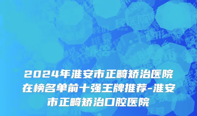 2024年淮安市正畸矫治医院在榜名单前十强王牌推荐-淮安市正畸矫治口腔医院