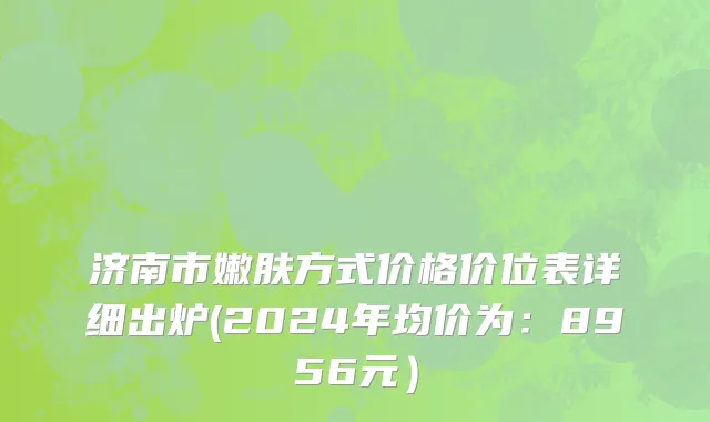济南市嫩肤方式价格价位表详细出炉(2024年均价为：8956元）