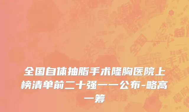 全国自体抽脂手术隆胸医院上榜清单前二十强一一公布-略高一筹