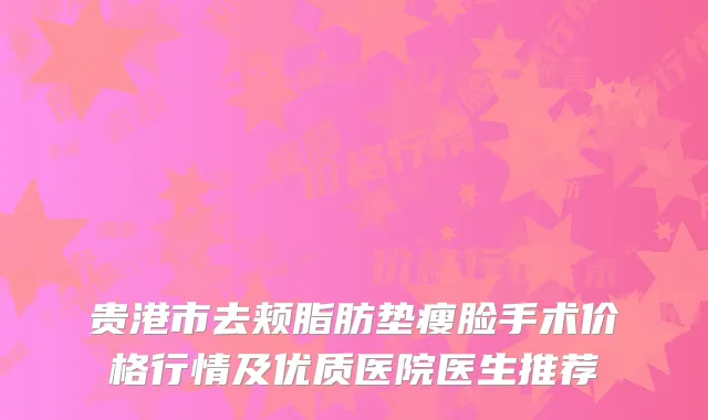 贵港市去颊脂肪垫瘦脸手术价格行情及优质医院医生推荐