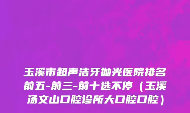 玉溪市超声洁牙抛光医院排名前五-前三-前十选不停（玉溪汤文山口腔诊所大口腔口腔）