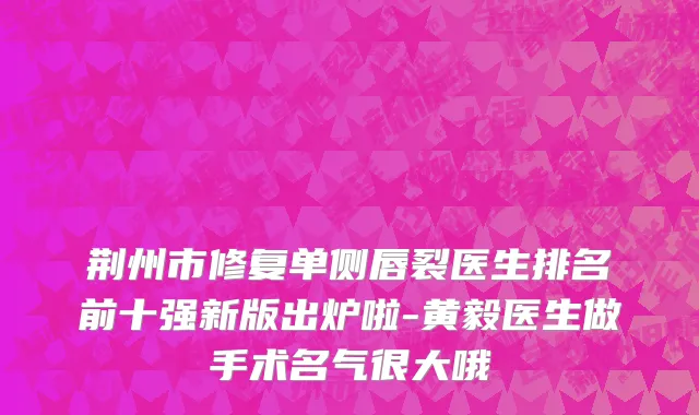 荆州市修复单侧唇裂医生排名前十强新版出炉啦-黄毅医生做手术名气很大哦