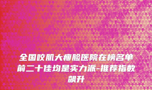全国咬肌大瘦脸医院在榜名单前二十佳均是实力派-推荐指数飙升