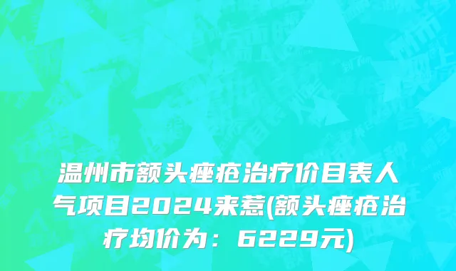 温州市额头痤疮治疗价目表人气项目2024来惹(额头痤疮治疗均价为：6229元)