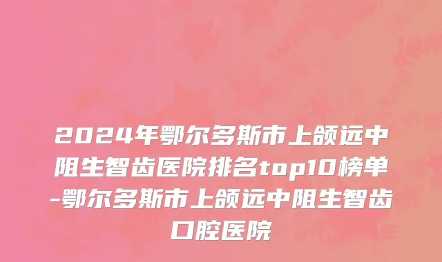 2024年鄂尔多斯市上颌远中阻生智齿医院排名top10榜单-鄂尔多斯市上颌远中阻生智齿口腔医院