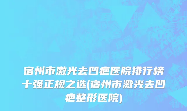 宿州市激光去凹疤医院排行榜十强正规之选(宿州市激光去凹疤整形医院)