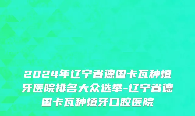 2024年辽宁省德国卡瓦种植牙医院排名大众选举-辽宁省德国卡瓦种植牙口腔医院