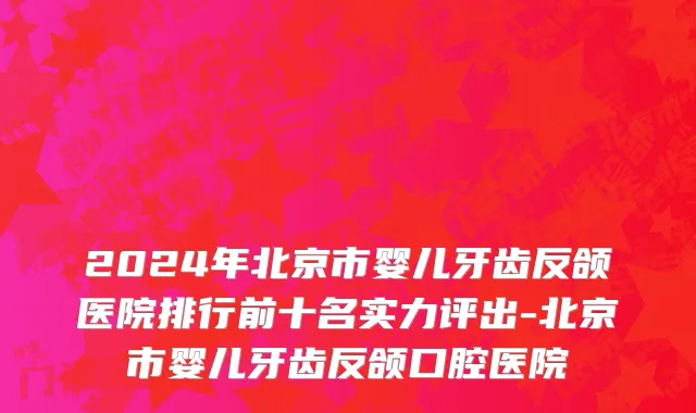 2024年北京市婴儿牙齿反颌医院排行前十名实力评出-北京市婴儿牙齿反颌口腔医院