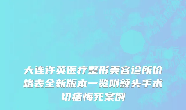 大连许英医疗整形美容诊所价格表全新版本一览附额头手术切痣悔死案例