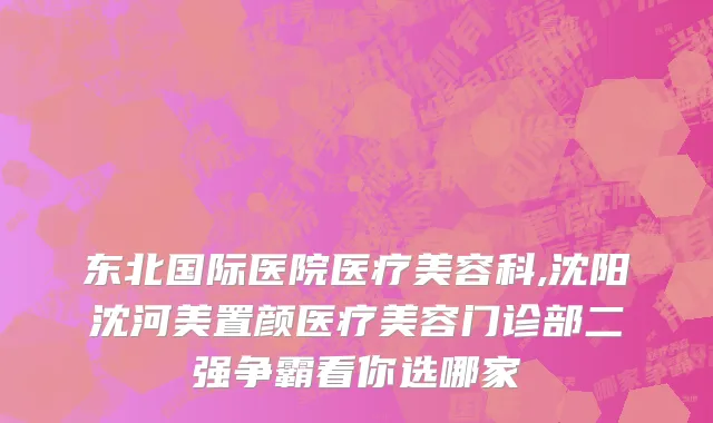 东北国际医院医疗美容科,沈阳沈河美置颜医疗美容门诊部二强争霸看你选哪家