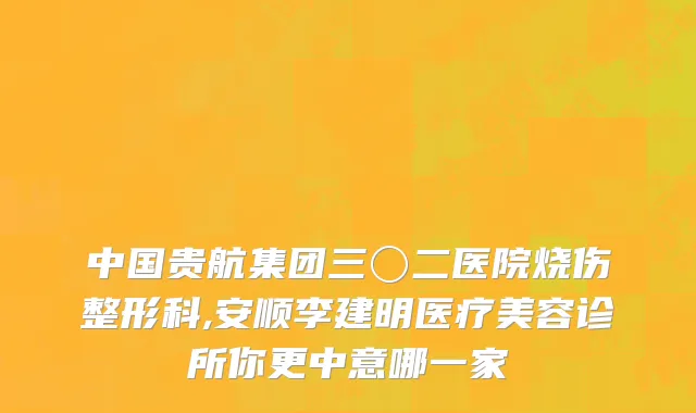 中国贵航集团三〇二医院烧伤整形科,安顺李建明医疗美容诊所你更中意哪一家