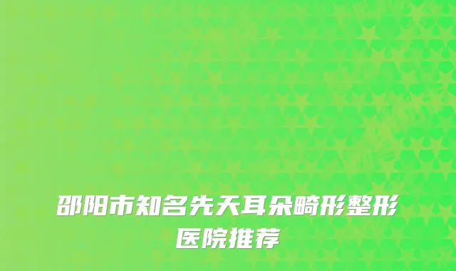邵阳市知名先天耳朵畸形整形医院推荐