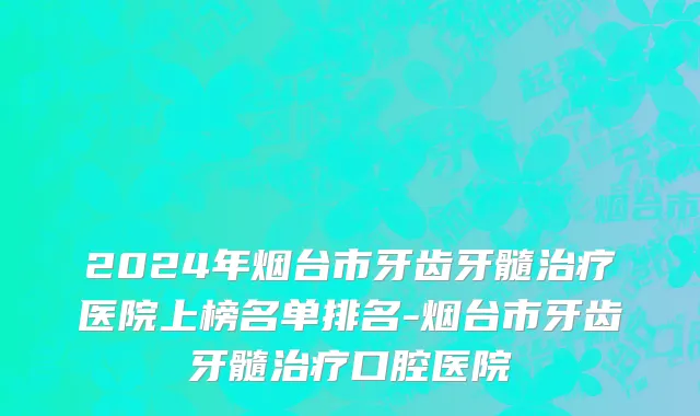 2024年烟台市牙齿牙髓治疗医院上榜名单排名-烟台市牙齿牙髓治疗口腔医院