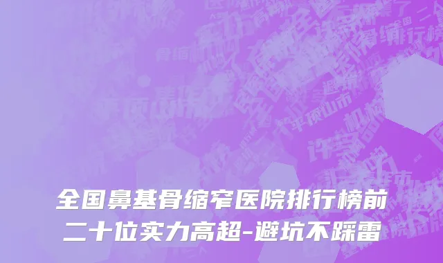全国鼻基骨缩窄医院排行榜前二十位实力高超-避坑不踩雷