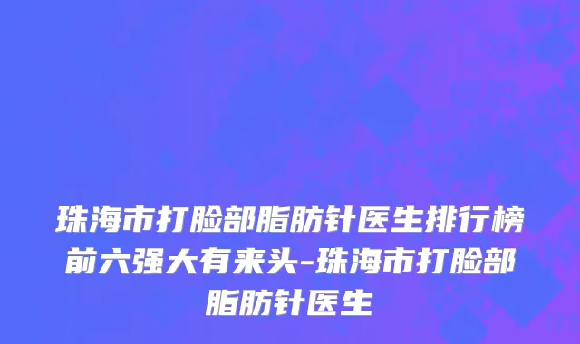 珠海市打脸部脂肪针医生排行榜前六强大有来头-珠海市打脸部脂肪针医生