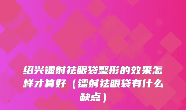 绍兴镭射祛眼袋整形的效果怎样才算好（镭射祛眼袋有什么缺点）