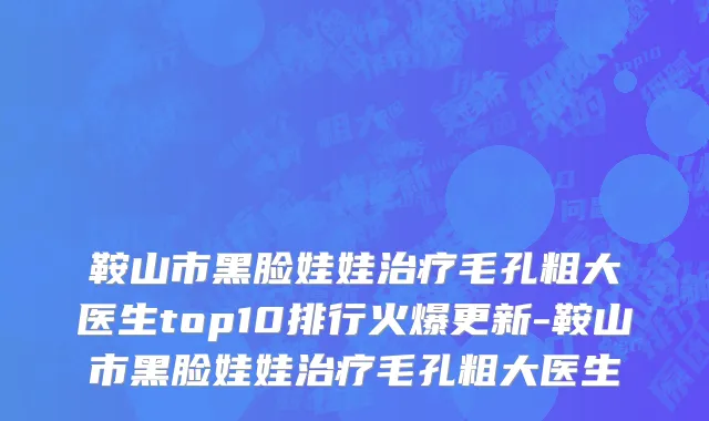 鞍山市黑脸娃娃治疗毛孔粗大医生top10排行火爆更新-鞍山市黑脸娃娃治疗毛孔粗大医生