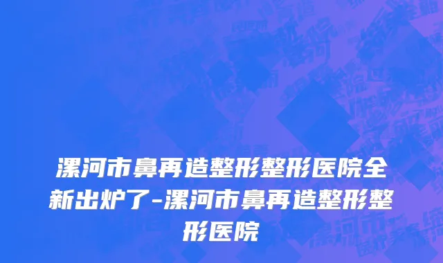 漯河市鼻再造整形整形医院全新出炉了-漯河市鼻再造整形整形医院