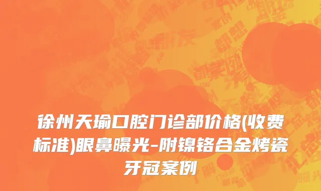 徐州天瑜口腔门诊部价格(收费标准)眼鼻曝光-附镍铬合金烤瓷牙冠案例