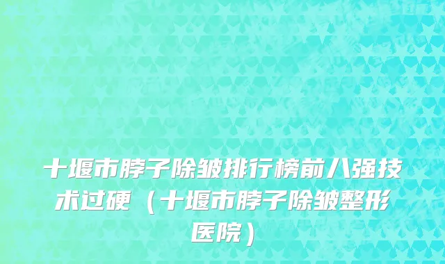 十堰市脖子除皱排行榜前八强技术过硬（十堰市脖子除皱整形医院）