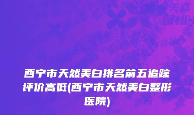西宁市天然美白排名前五追踪评价高低(西宁市天然美白整形医院)