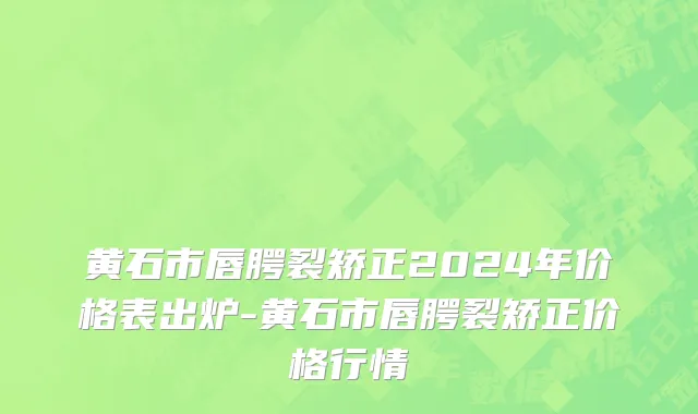 黄石市唇腭裂矫正2024年价格表出炉-黄石市唇腭裂矫正价格行情