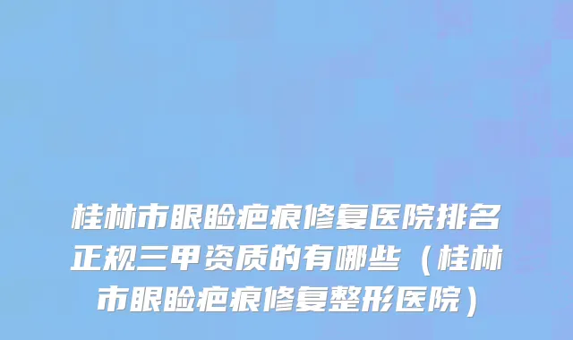 桂林市眼睑疤痕修复医院排名正规三甲资质的有哪些（桂林市眼睑疤痕修复整形医院）