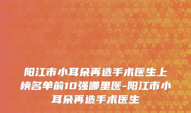 阳江市小耳朵再造手术医生上榜名单前10强哪里医-阳江市小耳朵再造手术医生