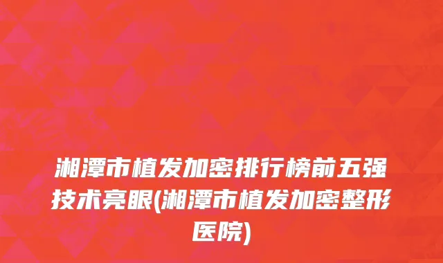 湘潭市植发加密排行榜前五强技术亮眼(湘潭市植发加密整形医院)