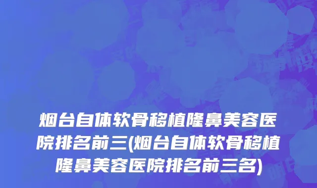 烟台自体软骨移植隆鼻美容医院排名前三(烟台自体软骨移植隆鼻美容医院排名前三名)