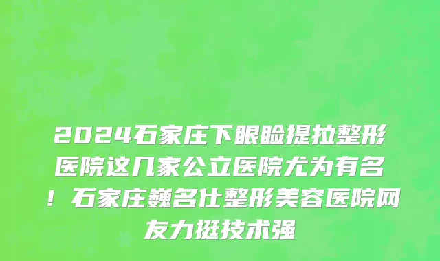 2024石家庄下眼睑提拉整形医院这几家公立医院尤为有名!石家庄巍名仕整形美容医院网友力挺技术强