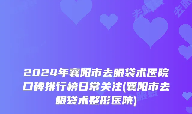 2024年襄阳市去眼袋术医院口碑排行榜日常关注(襄阳市去眼袋术整形医院)