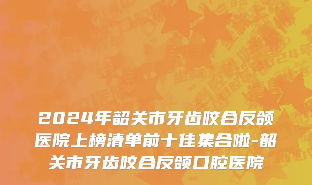 2024年韶关市牙齿咬合反颌医院上榜清单前十佳集合啦-韶关市牙齿咬合反颌口腔医院