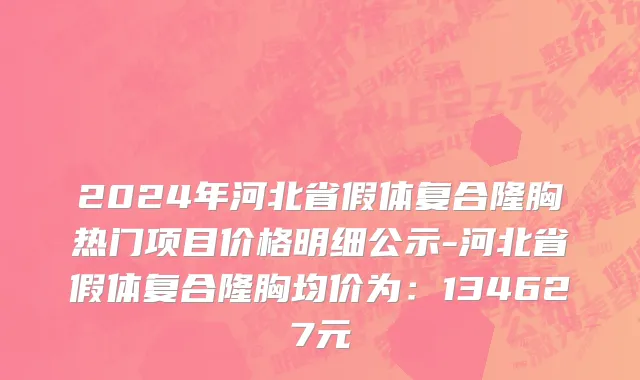 2024年河北省假体复合隆胸热门项目价格明细公示-河北省假体复合隆胸均价为：134627元