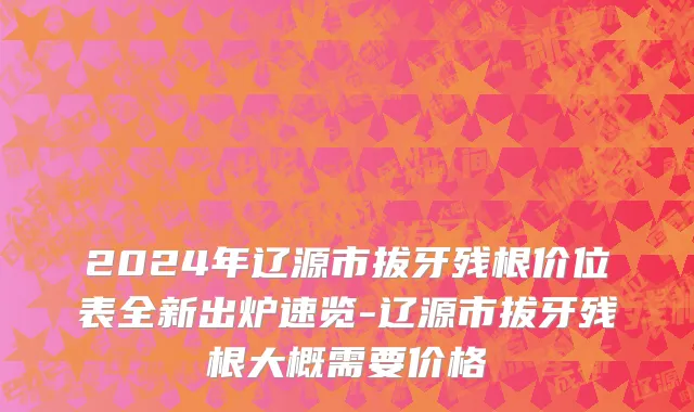 2024年辽源市拔牙残根价位表全新出炉速览-辽源市拔牙残根大概需要价格