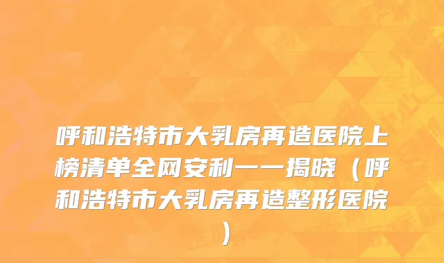 呼和浩特市大乳房再造医院上榜清单全网安利一一揭晓（呼和浩特市大乳房再造整形医院）