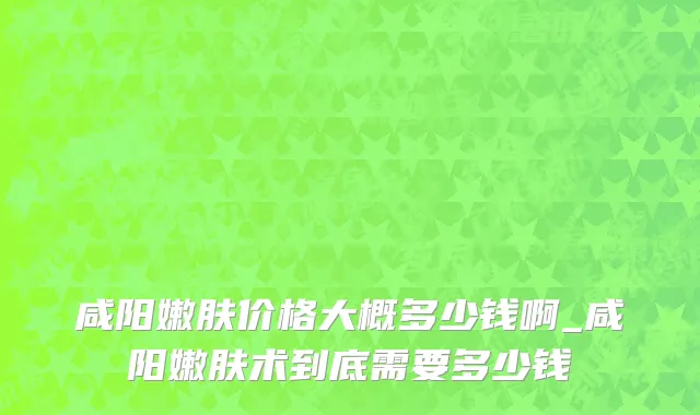 咸阳嫩肤价格大概多少钱啊_咸阳嫩肤术到底需要多少钱