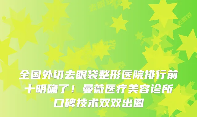 全国外切去眼袋整形医院排行前十明确了！曼薇医疗美容诊所口碑技术双双出圈