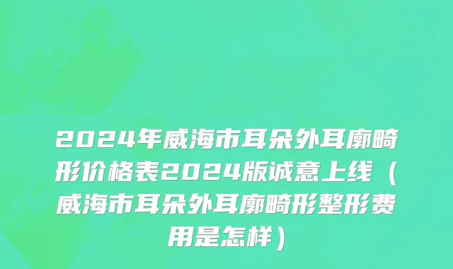 2024年威海市耳朵外耳廓畸形价格表2024版诚意上线（威海市耳朵外耳廓畸形整形费用是怎样）