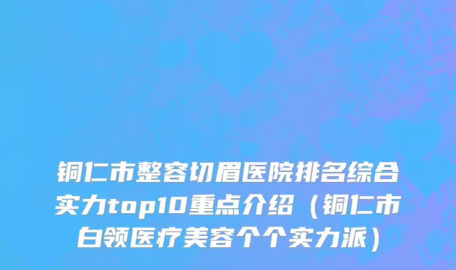 铜仁市整容切眉医院排名综合实力top10重点介绍（铜仁市白领医疗美容个个实力派）