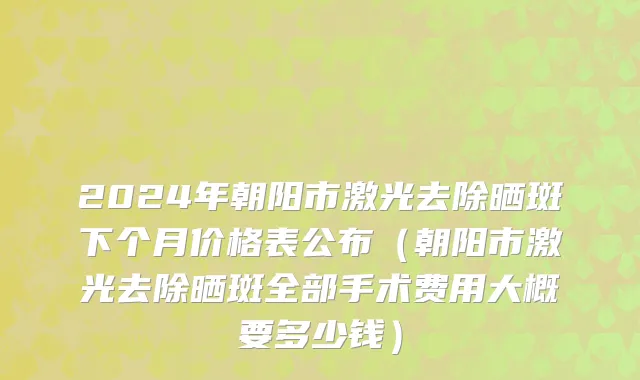 2024年朝阳市激光去除晒斑下个月价格表公布（朝阳市激光去除晒斑全部手术费用大概要多少钱）