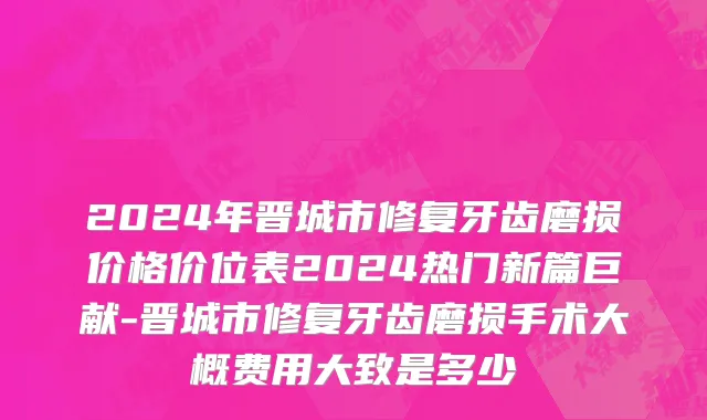 2024年晋城市修复牙齿磨损价格价位表2024热门新篇巨献-晋城市修复牙齿磨损手术大概费用大致是多少