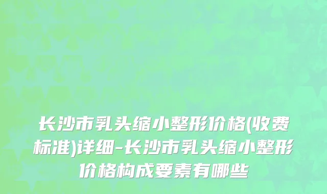 长沙市乳头缩小整形价格(收费标准)详细-长沙市乳头缩小整形价格构成要素有哪些