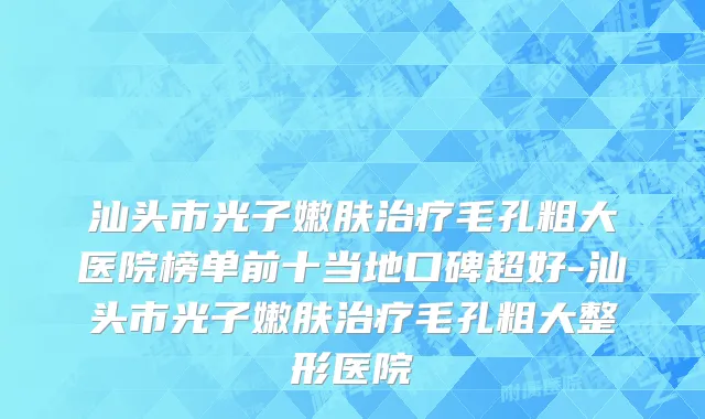 汕头市光子嫩肤治疗毛孔粗大医院榜单前十当地口碑超好-汕头市光子嫩肤治疗毛孔粗大整形医院