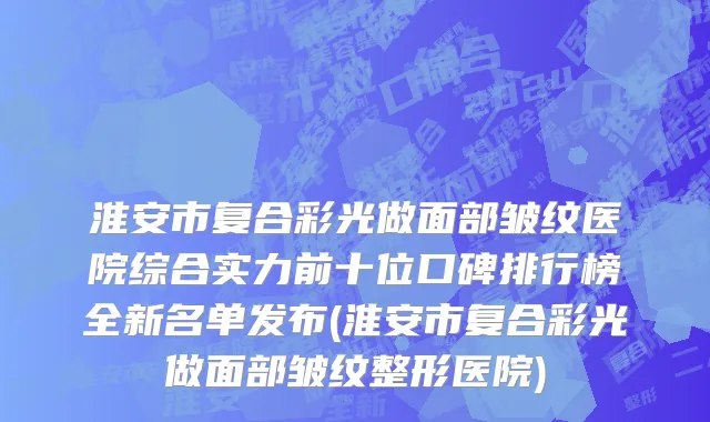 淮安市复合彩光做面部皱纹医院综合实力前十位口碑排行榜全新名单发布(淮安市复合彩光做面部皱纹整形医院)