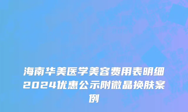海南华美医学美容费用表明细2024优惠公示附微晶换肤案例